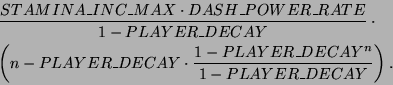 \begin{eqnarray*}
& & \frac{STAMINA\_INC\_MAX \cdot DASH\_POWER\_RATE}{1-PLAYER...
...ECAY
\cdot
\frac{1-PLAYER\_DECAY^n}{1-PLAYER\_DECAY}
\right).
\end{eqnarray*}
