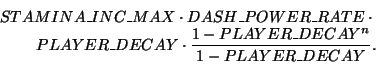 \begin{eqnarray*}
STAMINA\_INC\_MAX \cdot DASH\_POWER\_RATE \cdot\\
PLAYER\_DECAY \cdot
\frac{1-PLAYER\_DECAY^n}{1-PLAYER\_DECAY}.
\end{eqnarray*}