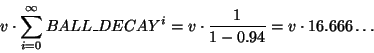 \begin{displaymath}
v \cdot \sum_{i=0}^{\infty} BALL\_DECAY^i = v \cdot \frac{1}{1-0.94} =
v \cdot 16.666\dots
\end{displaymath}